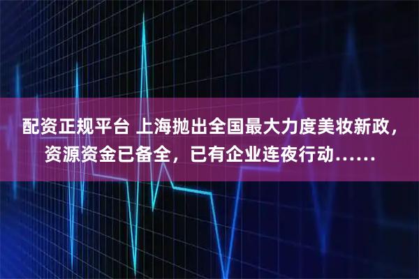配资正规平台 上海抛出全国最大力度美妆新政，资源资金已备全，已有企业连夜行动……