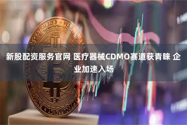 新股配资服务官网 医疗器械CDMO赛道获青睐 企业加速入场