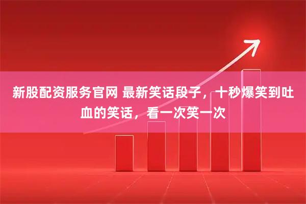 新股配资服务官网 最新笑话段子,十秒爆笑到吐血的笑话,看一次笑一次