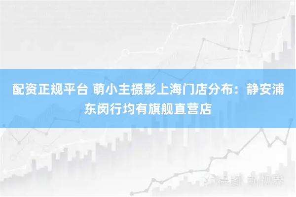 配资正规平台 萌小主摄影上海门店分布：静安浦东闵行均有旗舰直营店