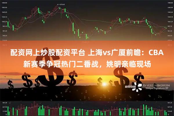 配资网上炒股配资平台 上海vs广厦前瞻:CBA新赛季争冠热门二番战,姚明亲临现场