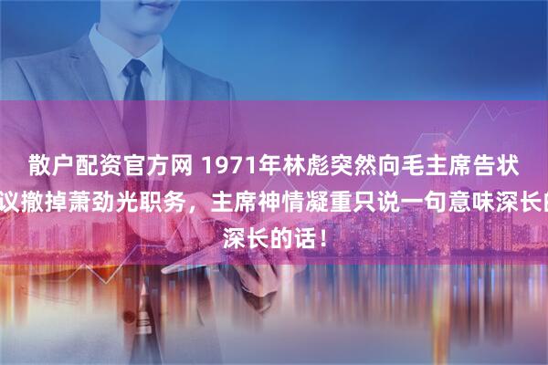 散户配资官方网 1971年林彪突然向毛主席告状，提议撤掉萧劲光职务，主席神情凝重只说一句意味深长的话！