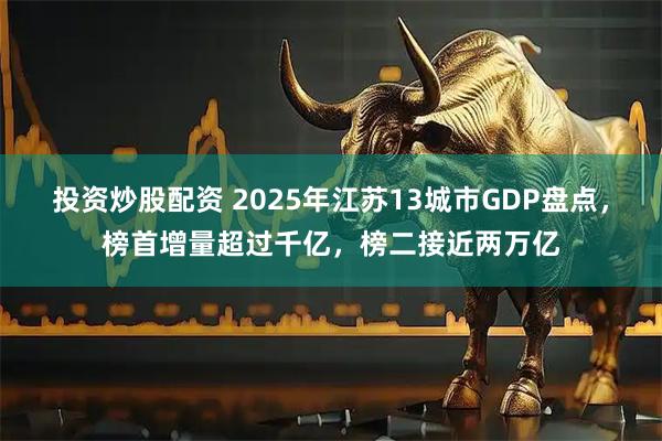 投资炒股配资 2025年江苏13城市GDP盘点，榜首增量超过千亿，榜二接近两万亿