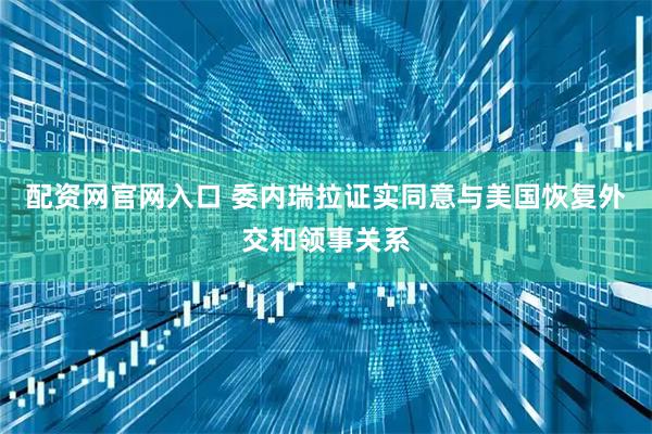 配资网官网入口 委内瑞拉证实同意与美国恢复外交和领事关系