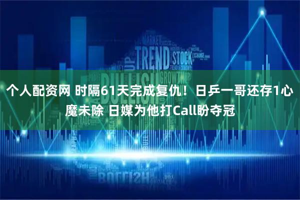 个人配资网 时隔61天完成复仇！日乒一哥还存1心魔未除 日媒为他打Call盼夺冠