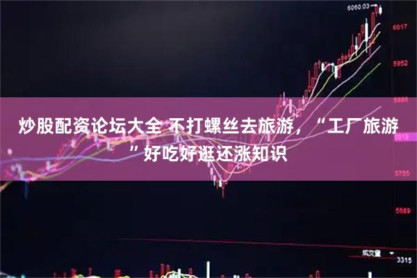 炒股配资论坛大全 不打螺丝去旅游，“工厂旅游”好吃好逛还涨知识