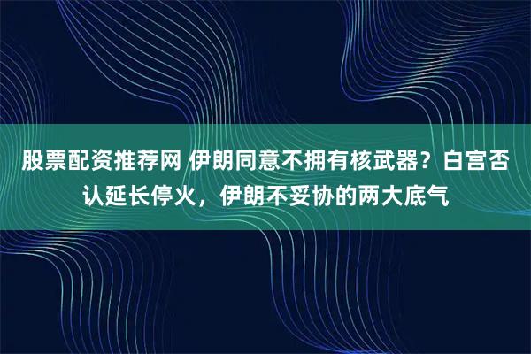 股票配资推荐网 伊朗同意不拥有核武器？白宫否认延长停火，伊朗不妥协的两大底气