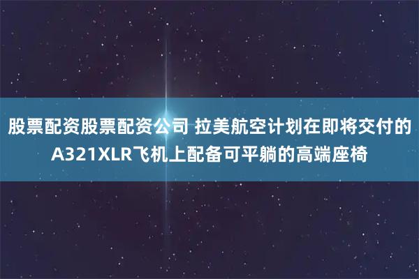 股票配资股票配资公司 拉美航空计划在即将交付的A321XLR飞机上配备可平躺的高端座椅