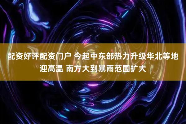 配资好评配资门户 今起中东部热力升级华北等地迎高温 南方大到暴雨范围扩大