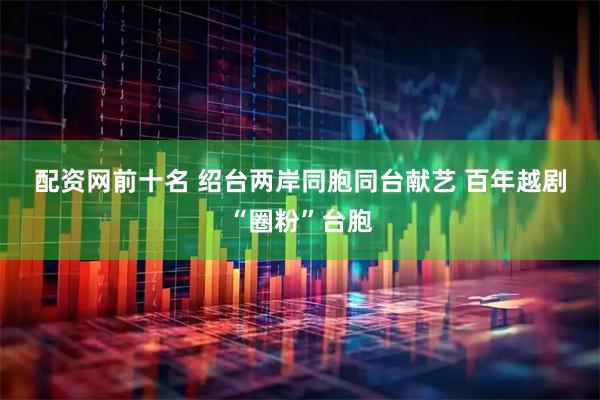 配资网前十名 绍台两岸同胞同台献艺 百年越剧“圈粉”台胞