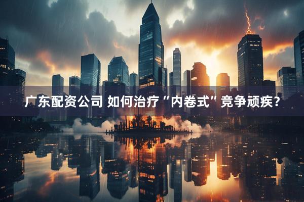 广东配资公司 如何治疗“内卷式”竞争顽疾？