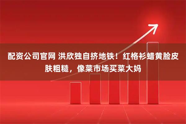 配资公司官网 洪欣独自挤地铁！红格衫蜡黄脸皮肤粗糙，像菜市场买菜大妈