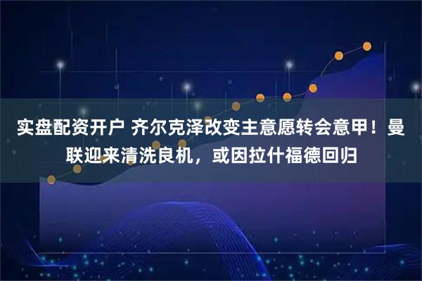 实盘配资开户 齐尔克泽改变主意愿转会意甲！曼联迎来清洗良机，或因拉什福德回归